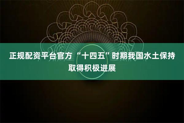 正规配资平台官方 “十四五”时期我国水土保持取得积极进展