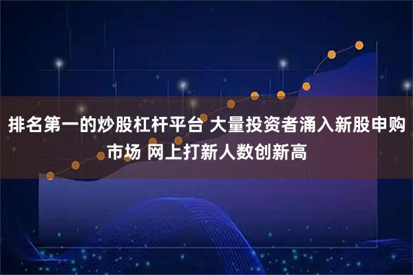 排名第一的炒股杠杆平台 大量投资者涌入新股申购市场 网上打新人数创新高