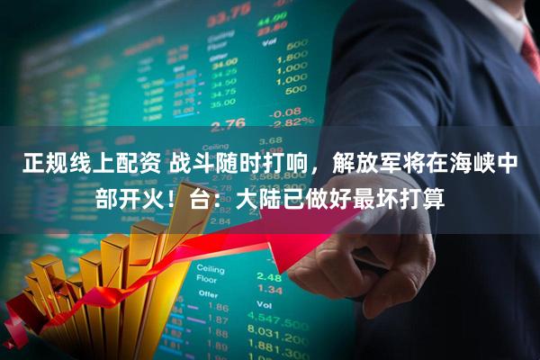 正规线上配资 战斗随时打响，解放军将在海峡中部开火！台：大陆已做好最坏打算