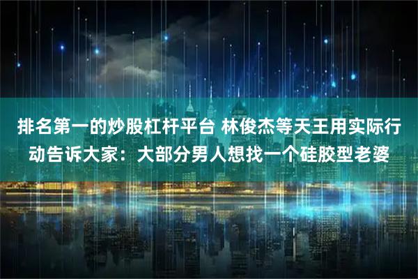 排名第一的炒股杠杆平台 林俊杰等天王用实际行动告诉大家：大部分男人想找一个硅胶型老婆