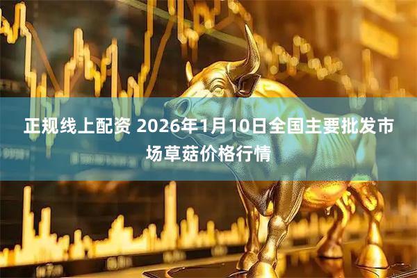 正规线上配资 2026年1月10日全国主要批发市场草菇价格行情