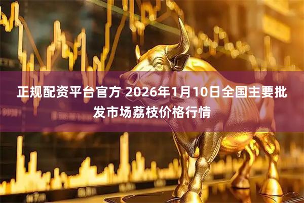 正规配资平台官方 2026年1月10日全国主要批发市场荔枝价格行情