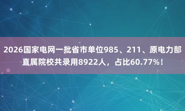 2026国家电网一批省市单位985、211、原电力部直属院校共录用8922人，占比60.77%！