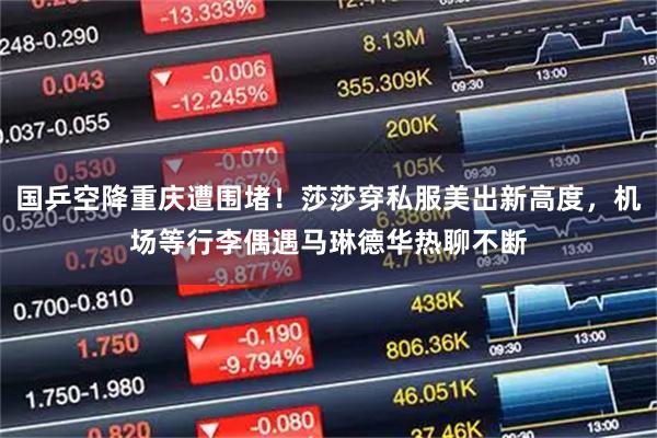 国乒空降重庆遭围堵！莎莎穿私服美出新高度，机场等行李偶遇马琳德华热聊不断