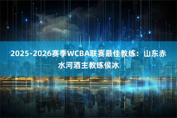2025-2026赛季WCBA联赛最佳教练：山东赤水河酒主教练侯冰