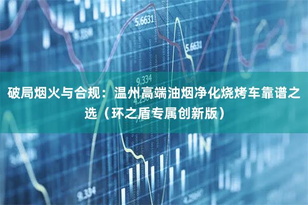 破局烟火与合规：温州高端油烟净化烧烤车靠谱之选（环之盾专属创新版）