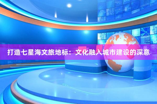 打造七星海文旅地标：文化融入城市建设的深意