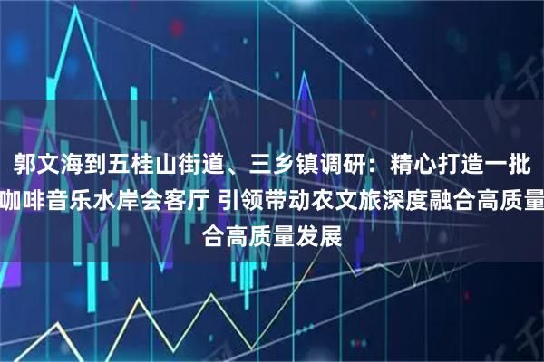 郭文海到五桂山街道、三乡镇调研：精心打造一批乡村咖啡音乐水岸会客厅 引领带动农文旅深度融合高质量发展
