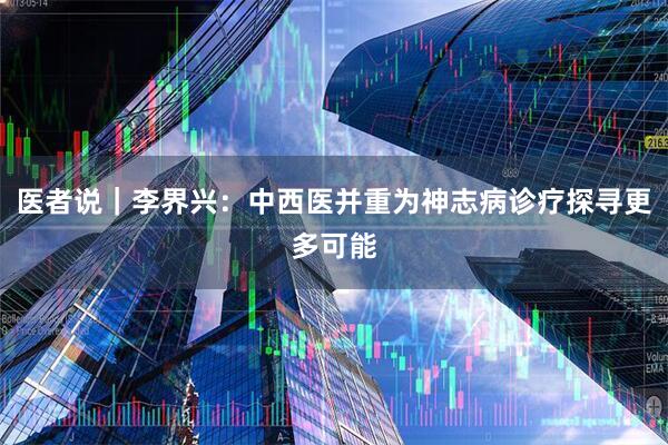 医者说｜李界兴：中西医并重为神志病诊疗探寻更多可能