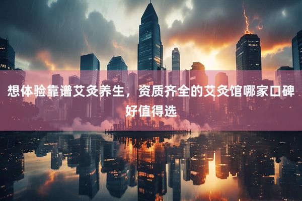 想体验靠谱艾灸养生，资质齐全的艾灸馆哪家口碑好值得选