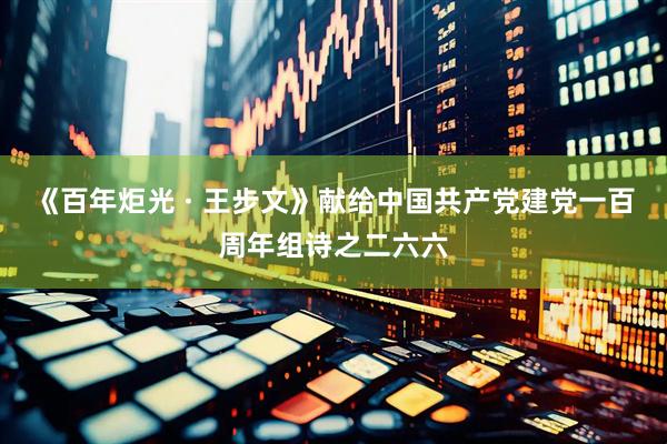 《百年炬光 · 王步文》献给中国共产党建党一百周年组诗之二六六