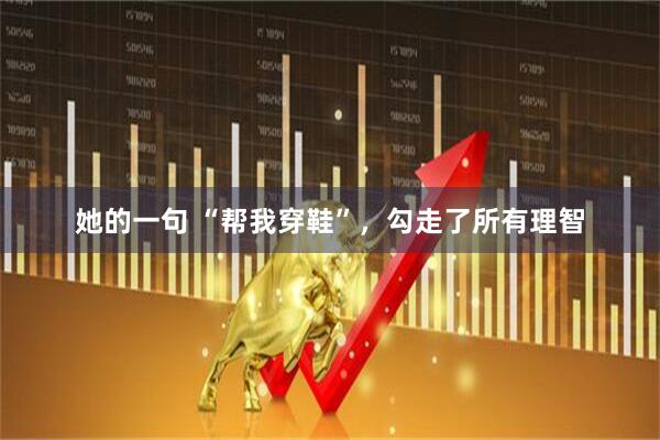 她的一句 “帮我穿鞋”，勾走了所有理智