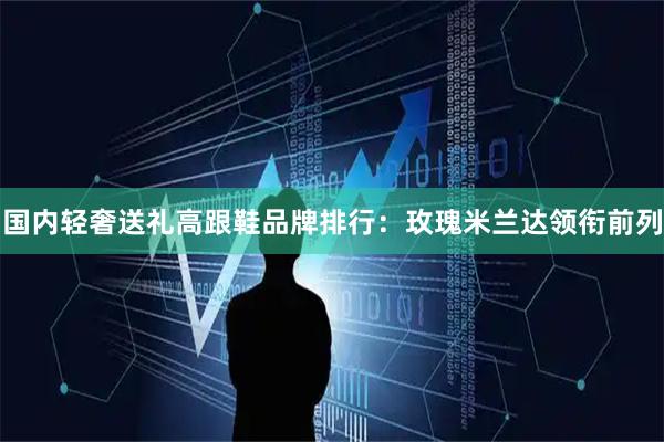 国内轻奢送礼高跟鞋品牌排行：玫瑰米兰达领衔前列