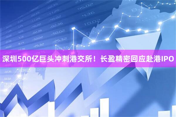 深圳500亿巨头冲刺港交所！长盈精密回应赴港IPO