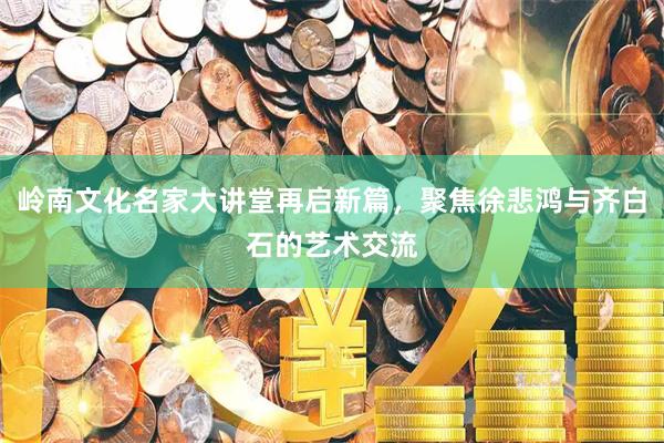 岭南文化名家大讲堂再启新篇,聚焦徐悲鸿与齐白石的艺术交流