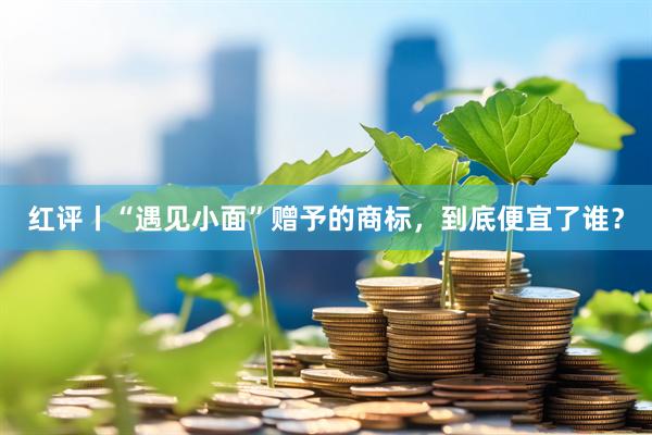 红评丨“遇见小面”赠予的商标，到底便宜了谁？