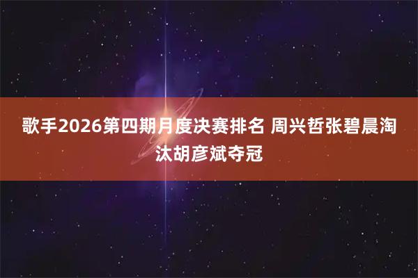 歌手2026第四期月度决赛排名 周兴哲张碧晨淘汰胡彦斌夺冠