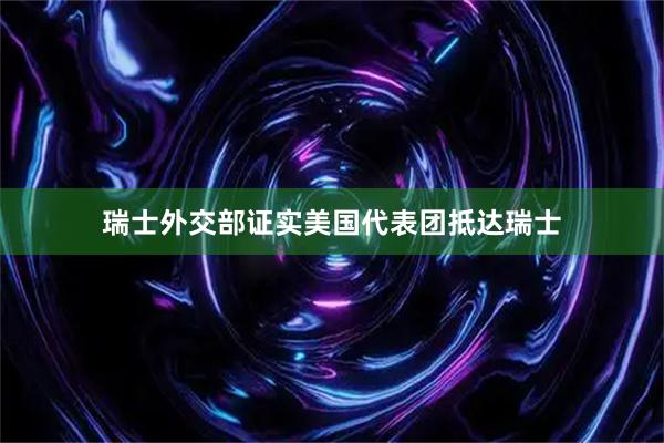 瑞士外交部证实美国代表团抵达瑞士