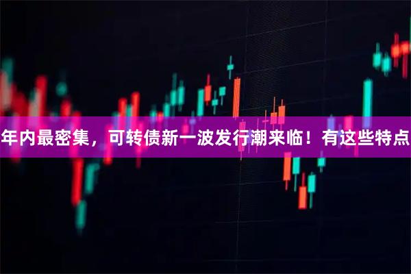 年内最密集，可转债新一波发行潮来临！有这些特点