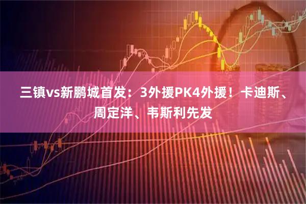 三镇vs新鹏城首发:3外援PK4外援!卡迪斯、周定洋、韦斯利先发